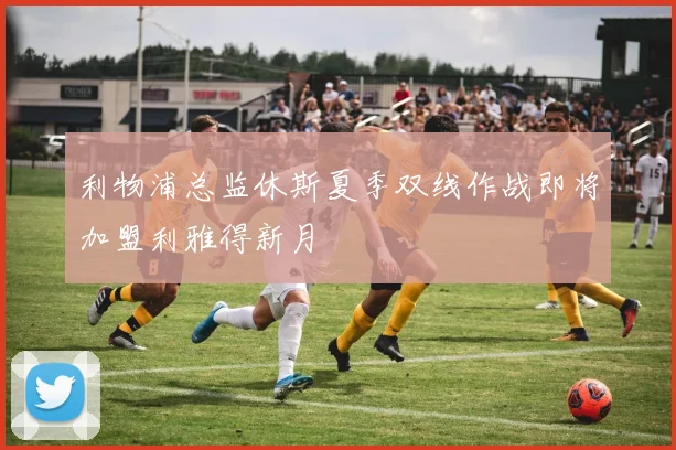 利物浦总监休斯夏季双线作战即将加盟利雅得新月