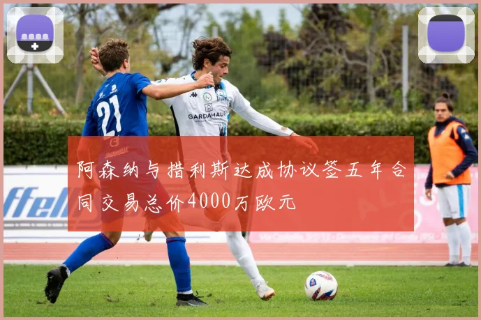 阿森纳与措利斯达成协议签五年合同交易总价4000万欧元
