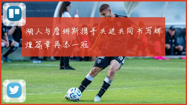 湖人与詹姆斯携手共进共同书写辉煌篇章再添一冠