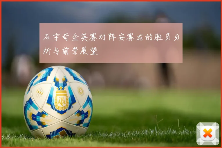 石宇奇全英赛对阵安赛龙的胜负分析与前景展望