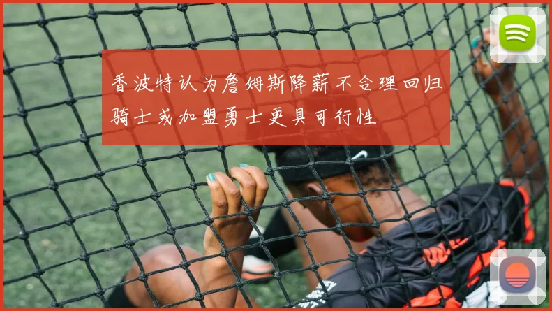 香波特认为詹姆斯降薪不合理回归骑士或加盟勇士更具可行性