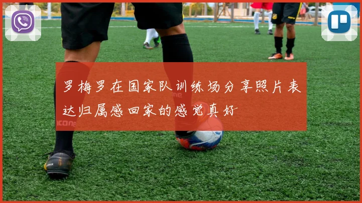 罗梅罗在国家队训练场分享照片表达归属感回家的感觉真好