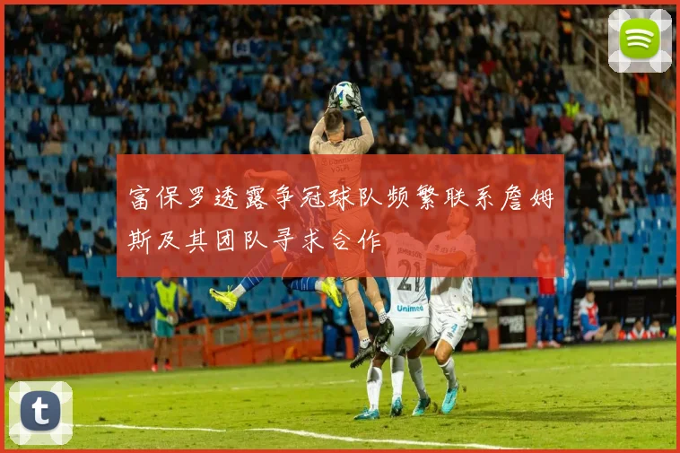 富保罗透露争冠球队频繁联系詹姆斯及其团队寻求合作