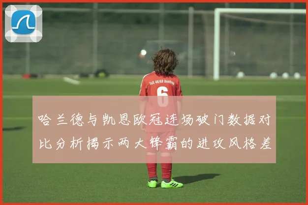 哈兰德与凯恩欧冠连场破门数据对比分析揭示两大锋霸的进攻风格差异