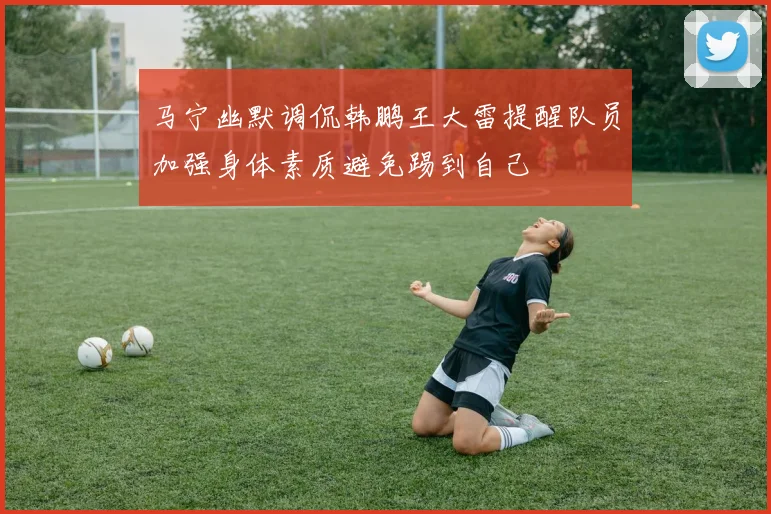 马宁幽默调侃韩鹏王大雷提醒队员加强身体素质避免踢到自己
