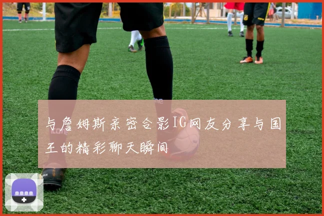 与詹姆斯亲密合影IG网友分享与国王的精彩聊天瞬间