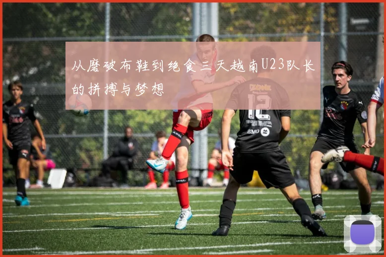 从磨破布鞋到绝食三天越南U23队长的拼搏与梦想