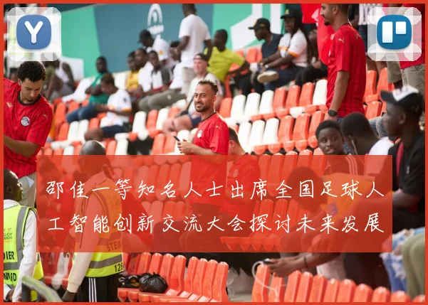 邵佳一等知名人士出席全国足球人工智能创新交流大会探讨未来发展方向