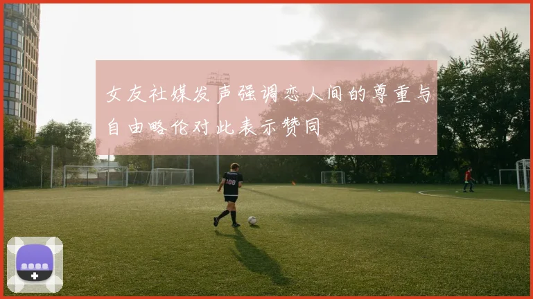 女友社媒发声强调恋人间的尊重与自由略伦对此表示赞同