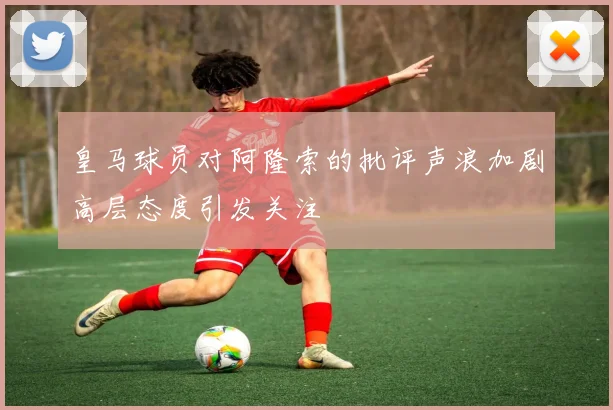 皇马球员对阿隆索的批评声浪加剧高层态度引发关注