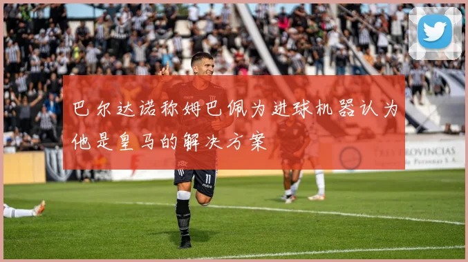巴尔达诺称姆巴佩为进球机器认为他是皇马的解决方案