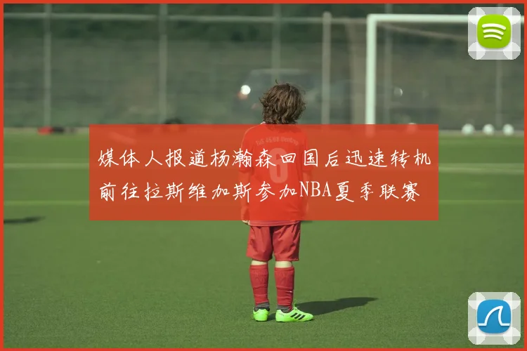 媒体人报道杨瀚森回国后迅速转机前往拉斯维加斯参加NBA夏季联赛