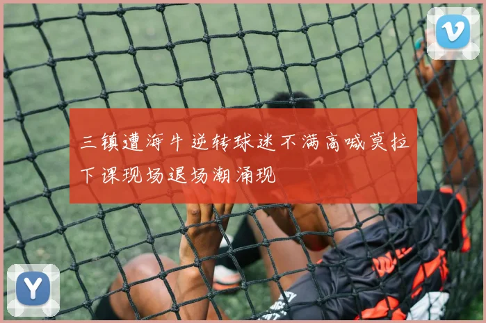 三镇遭海牛逆转球迷不满高喊莫拉下课现场退场潮涌现