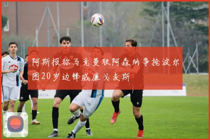 阿斯报称马竞曼联阿森纳争抢波尔图20岁边锋威廉戈麦斯