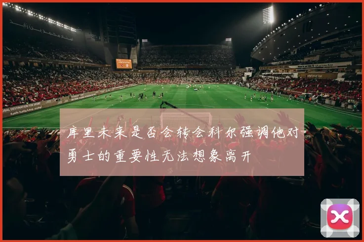 库里未来是否会转会科尔强调他对勇士的重要性无法想象离开