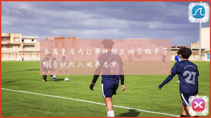 本周皇马内讧事件频发姆贝维罗等球员被列入闹事名单