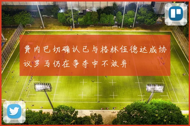 费内巴切确认已与格林伍德达成协议罗马仍在争夺中不放弃