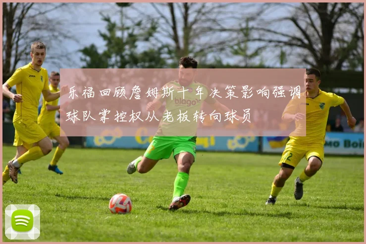 乐福回顾詹姆斯十年决策影响强调球队掌控权从老板转向球员