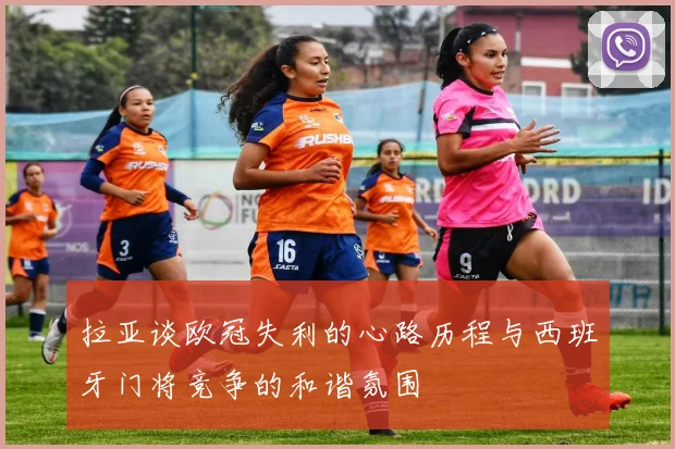 拉亚谈欧冠失利的心路历程与西班牙门将竞争的和谐氛围