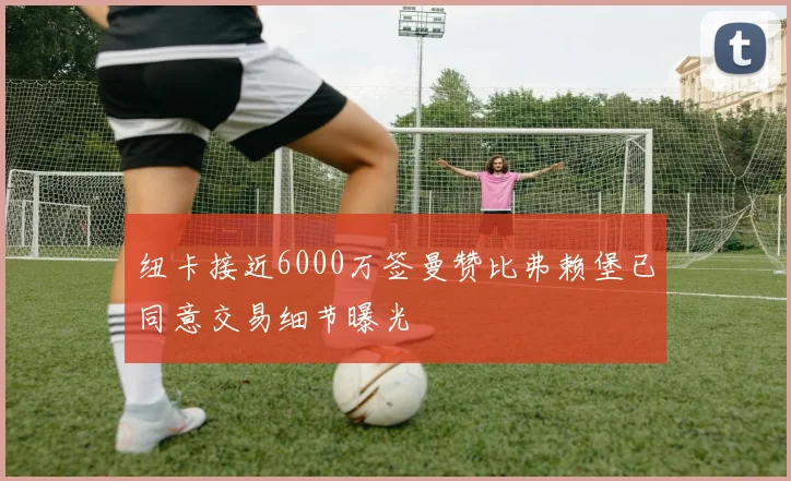 纽卡接近6000万签曼赞比弗赖堡已同意交易细节曝光