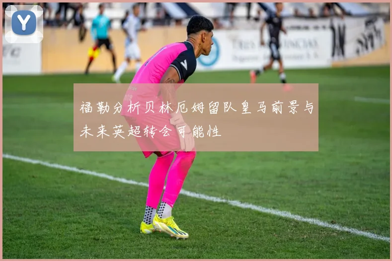 福勒分析贝林厄姆留队皇马前景与未来英超转会可能性