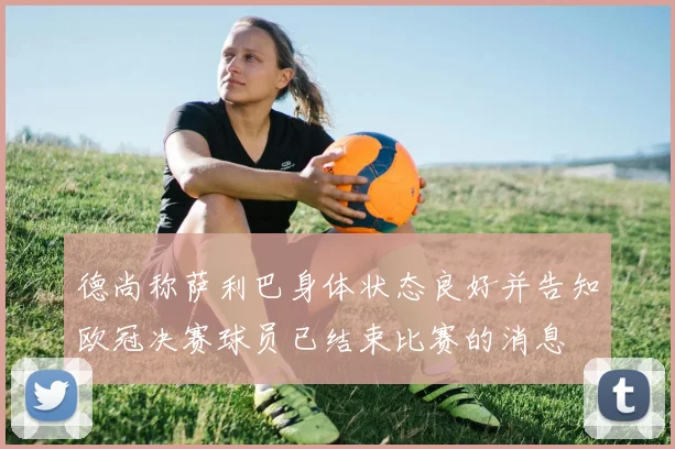 德尚称萨利巴身体状态良好并告知欧冠决赛球员已结束比赛的消息