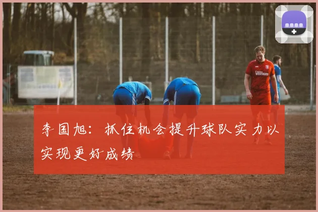 李国旭：抓住机会提升球队实力以实现更好成绩