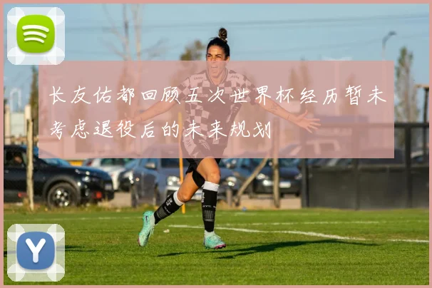 长友佑都回顾五次世界杯经历暂未考虑退役后的未来规划