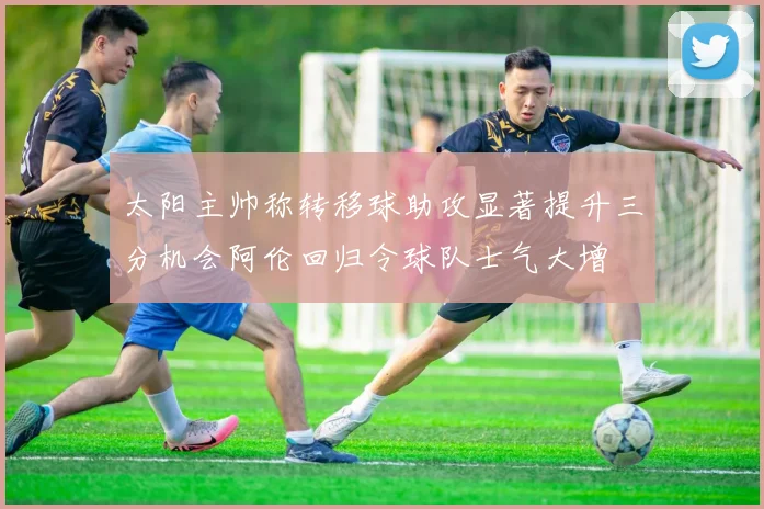 太阳主帅称转移球助攻显著提升三分机会阿伦回归令球队士气大增