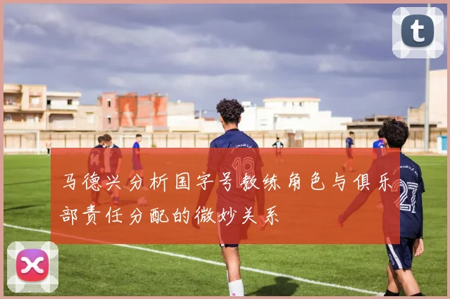 马德兴分析国字号教练角色与俱乐部责任分配的微妙关系