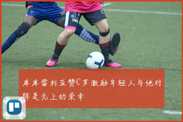 库库雷利亚赞C罗激励年轻人与他对阵是无上的荣幸