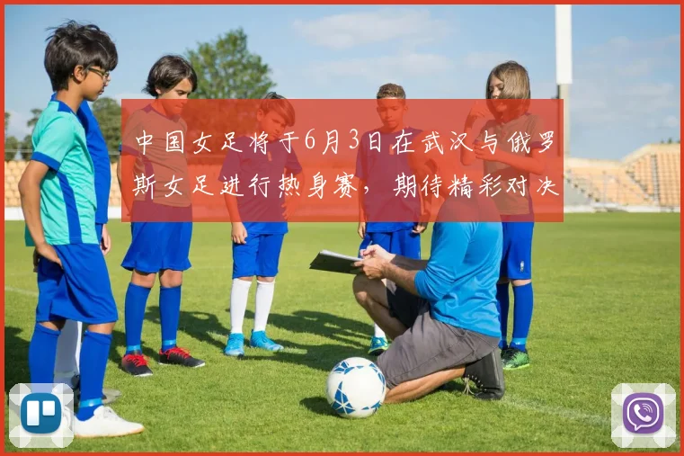 中国女足将于6月3日在武汉与俄罗斯女足进行热身赛，期待精彩对决