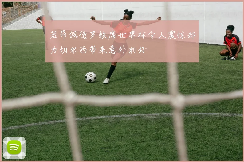 若昂佩德罗缺席世界杯令人震惊却为切尔西带来意外利好