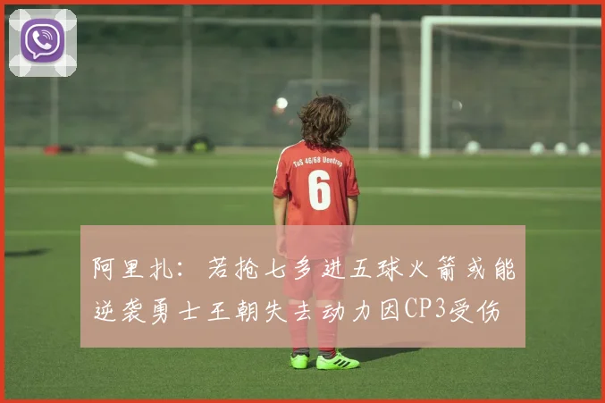 阿里扎：若抢七多进五球火箭或能逆袭勇士王朝失去动力因CP3受伤